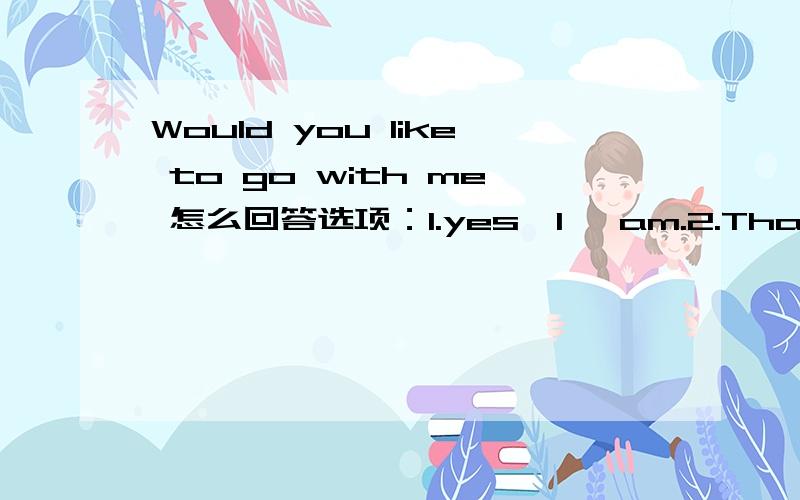 Would you like to go with me 怎么回答选项：1.yes,I 'am.2.That's a good idea.3.Thanks.4.Not at all.