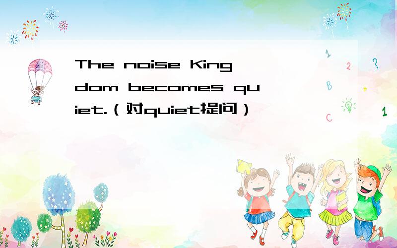 The noise Kingdom becomes quiet.（对quiet提问）