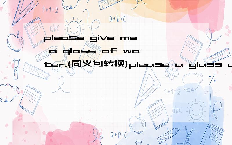 please give me a glass of water.(同义句转换)please a glass of water me.