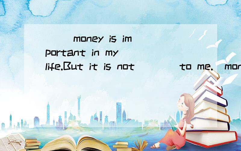 ( )money is important in my life.But it is not____to me.)money is important in my life.But it is not____to me.A.everything B.something C.nothing D.anything