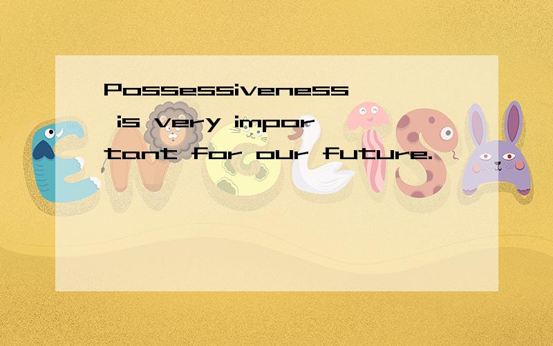 Possessiveness is very important for our future.