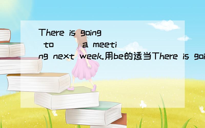 There is going to ( )a meeting next week.用be的适当There is going to ( )a meeting next week.用be的适当形式填空.