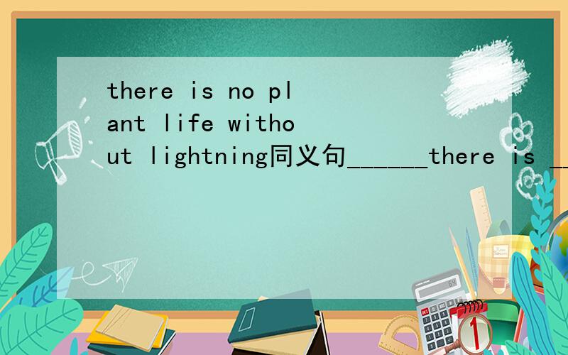 there is no plant life without lightning同义句______there is ____ _____,there ____ ______plant life.