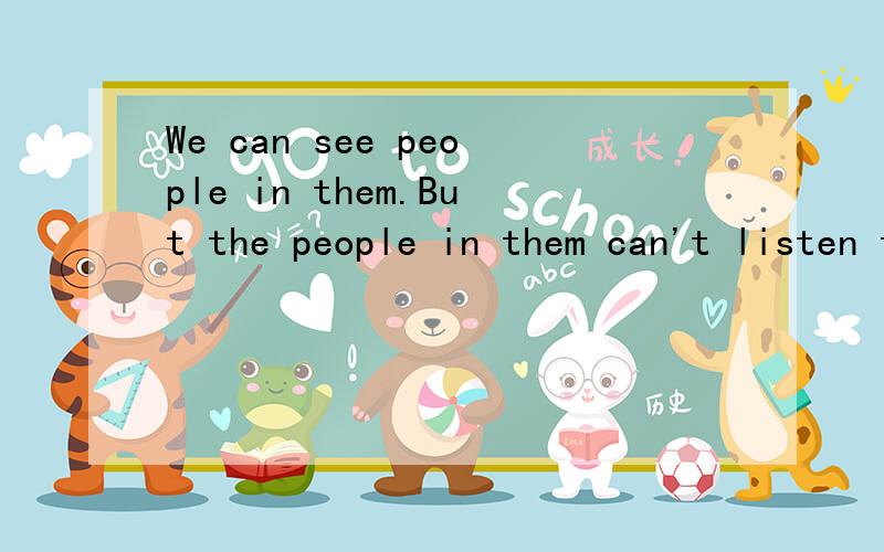 We can see people in them.But the people in them can't listen to us.People in them can't talk,eithe接着上面的   .They  are  not  mirrors.what  are  they ?    猜谜语   有悬赏  很急!是一个单词