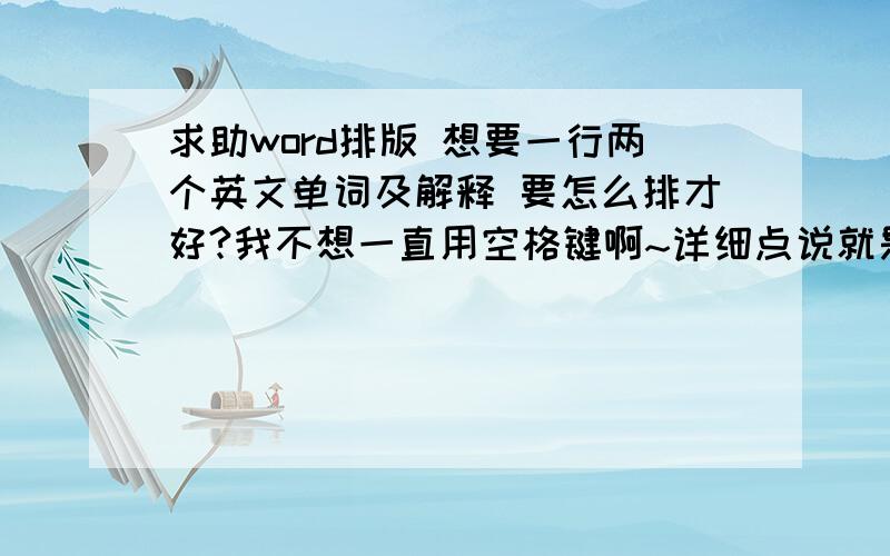 求助word排版 想要一行两个英文单词及解释 要怎么排才好?我不想一直用空格键啊~详细点说就是 一行一个英文单词 再一个英文单词 这种排版··因为一行一个英文单词解释的话 页数太多 打