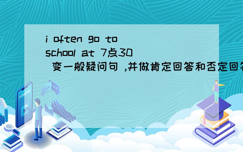 i often go to school at 7点30 变一般疑问句 ,并做肯定回答和否定回答! 快!谢谢!