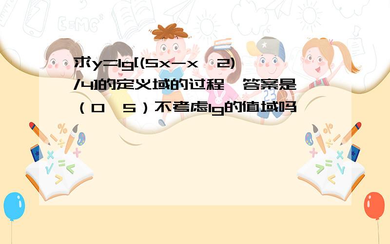 求y=lg[(5x-x^2)/4]的定义域的过程,答案是（0,5）不考虑lg的值域吗