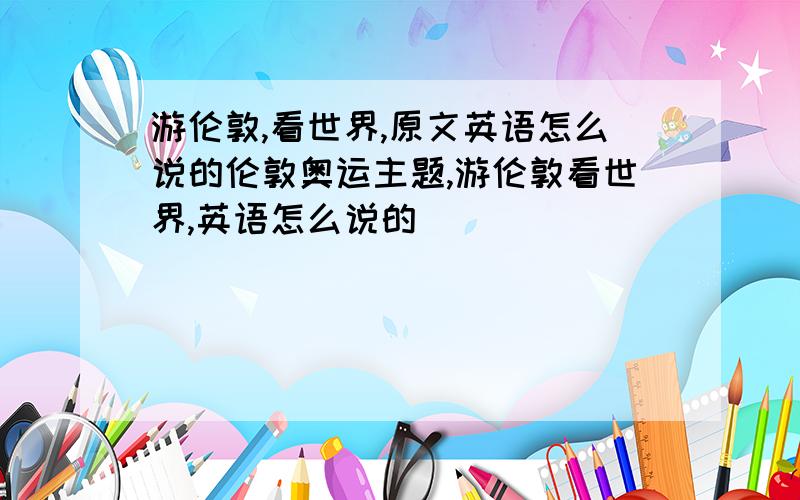 游伦敦,看世界,原文英语怎么说的伦敦奥运主题,游伦敦看世界,英语怎么说的