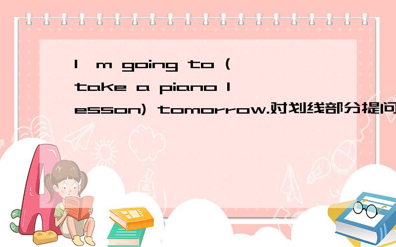 I'm going to (take a piano lesson) tomorrow.对划线部分提问