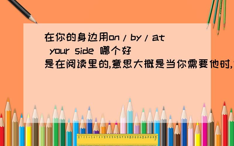 在你的身边用on/by/at your side 哪个好是在阅读里的,意思大概是当你需要他时,他已经在你身边.到底用哪个,是on还是at还是by啊