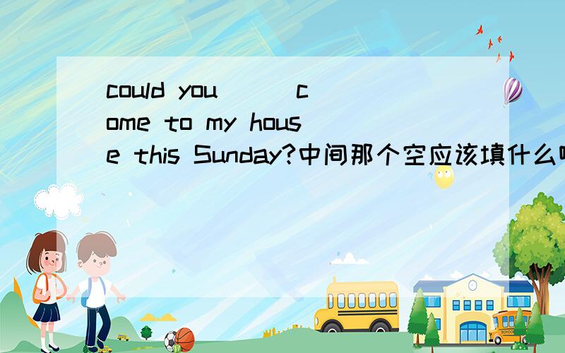 could you __ come to my house this Sunday?中间那个空应该填什么啊.