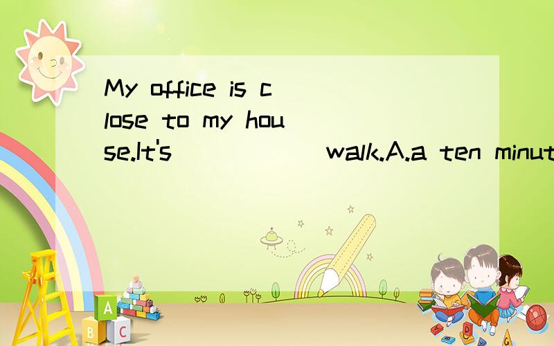 My office is close to my house.It's______walk.A.a ten minute B.a ten minute C.ten minutes D.ten minutes'
