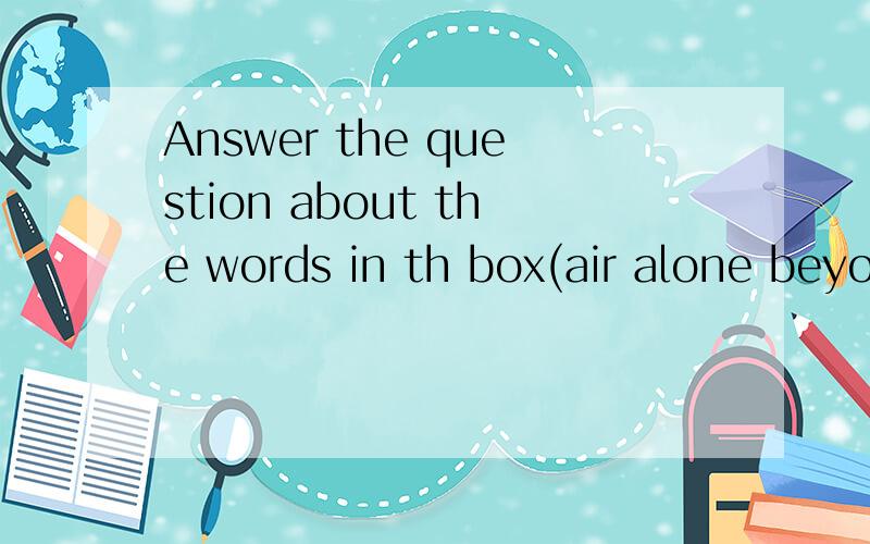 Answer the question about the words in th box(air alone beyond grow million reach)1.Who and what needs air?2.How often are you alone?3.What is there beyond your school entrance?4.How much have you grown in the last 3 years?5.What costs a million yuan