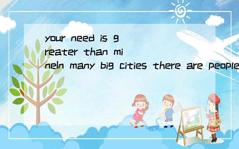 your need is greater than mineIn many big cities there are people who can not get work.Sometimes they do not want to work,but sometimes there isn’t any work for them to do.Some of these people beg（乞讨） for money.Some of them sell boxes of ma