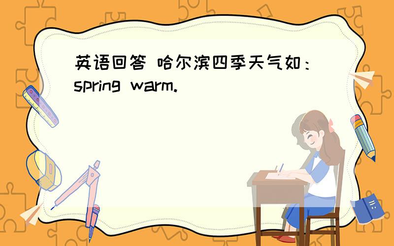 英语回答 哈尔滨四季天气如：spring warm.