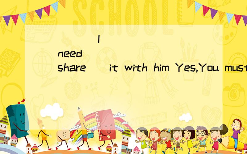 ____ I ______ (need ) _____ (share ) it with him Yes,You must ___________ (share ) it with him.