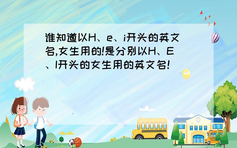 谁知道以H、e、i开头的英文名,女生用的!是分别以H、E、I开头的女生用的英文名！