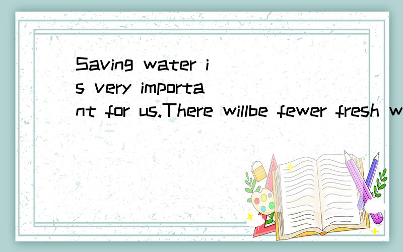 Saving water is very important for us.There willbe fewer fresh water in the future.We must avoid any chance of wasting water.We should take actions in or daily life.For example,take shoter water at any time,leave the sink running.Every time you use w