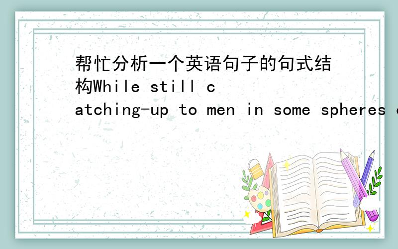 帮忙分析一个英语句子的句式结构While still catching-up to men in some spheres of modern life ,women appear to be way ahead in at least one undesirable category.这句话的翻译是：尽管女性在现代生活的某些领域仍然在