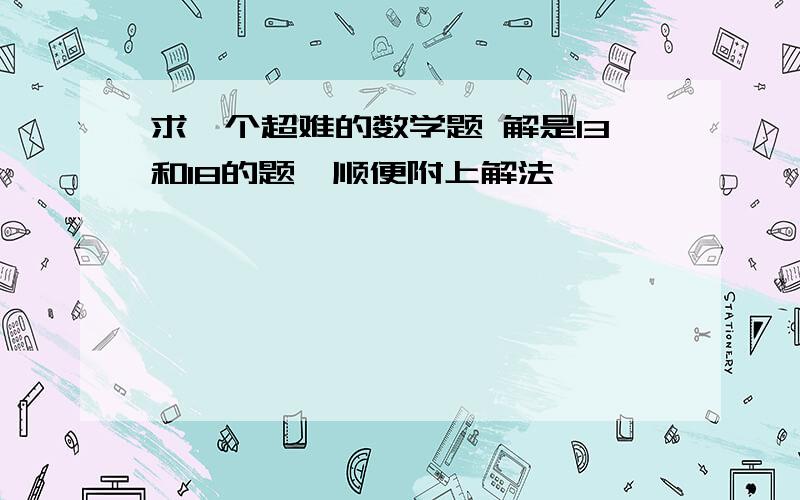 求一个超难的数学题 解是13和18的题,顺便附上解法