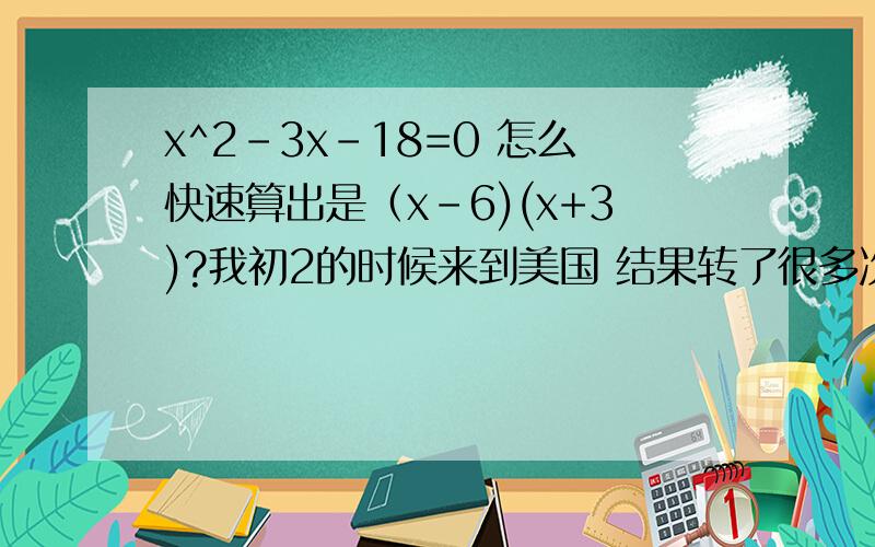 x^2-3x-18=0 怎么快速算出是（x-6)(x+3)?我初2的时候来到美国 结果转了很多次学 所以数学到高中的时候中国学的数学不够用了.最近出现了这种问题可是我从来没上过教这个的课 谁能讲下 我看别