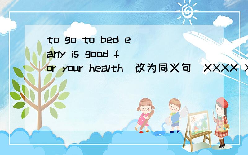 to go to bed early is good for your health(改为同义句）XXXX XXXX XXXX for your health xxxx xxxx xxxx bed early