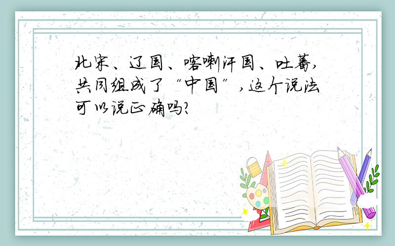 北宋、辽国、喀喇汗国、吐蕃,共同组成了“中国”,这个说法可以说正确吗?