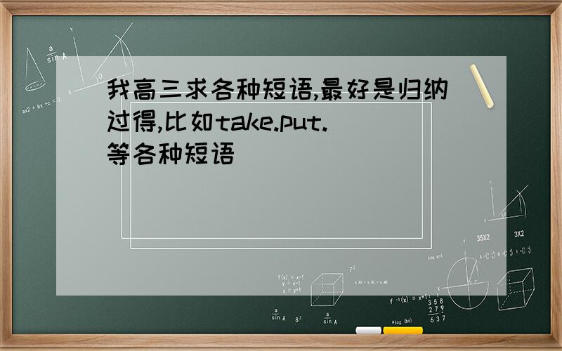 我高三求各种短语,最好是归纳过得,比如take.put.等各种短语