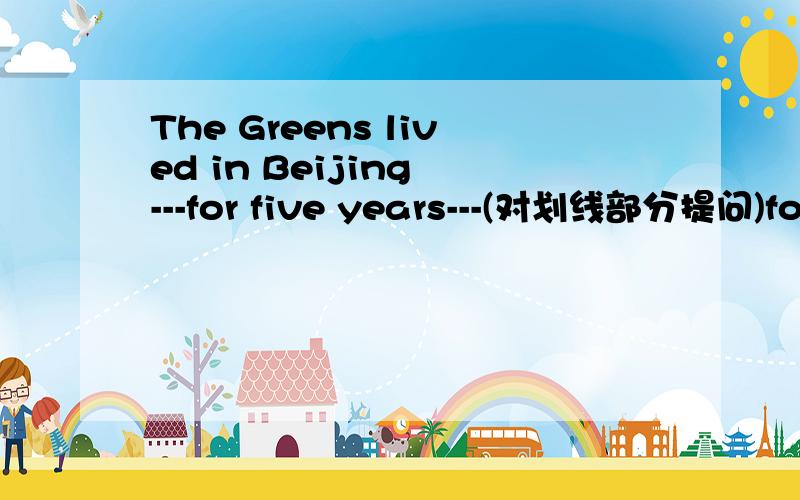 The Greens lived in Beijing ---for five years---(对划线部分提问)for five years 是划线部分