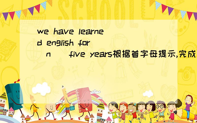 we have learned english for (n ) five years根据首字母提示,完成句子.we have learned english for (n ) five years.