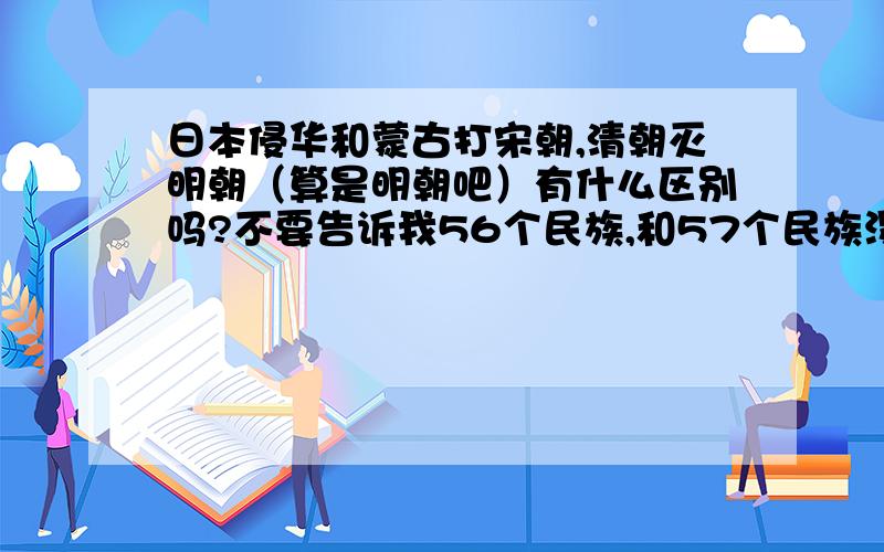 日本侵华和蒙古打宋朝,清朝灭明朝（算是明朝吧）有什么区别吗?不要告诉我56个民族,和57个民族没区别