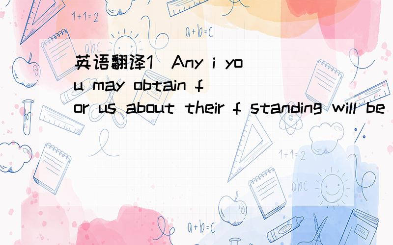 英语翻译1．Any i you may obtain for us about their f standing will be highly appreciated.2.Any information you may give us will be treated as s confidential and e accruing from this enquiry will be gladly paid by us upon receipt of your bill.3.W