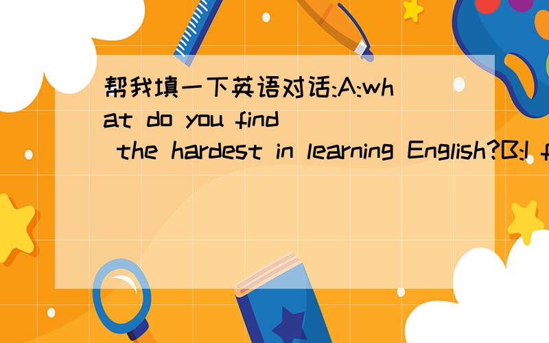 帮我填一下英语对话:A:what do you find the hardest in learning English?B:I find listening reallyhard.Sometimes it's difficult to ___:It's not easy to catch the meaming.A:Well,you need ____ of practice.The more you listen,the ____ it becomes.B