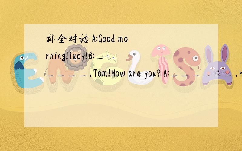 补全对话 A:Good morning!lucy!B:_____,Tom!How are you?A:______,How ar you?B:_______,too.