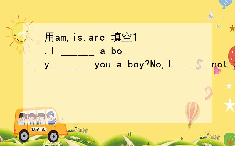 用am,is,are 填空1.I ______ a boy.______ you a boy?No,I _____ not.2.The girl______ Jack's sister.3.The dog _______ tall and fat.4.The man with big eyes _______ a teacher.5.______ your brother in the classroom?6.Where _____ your mother?She ______ at