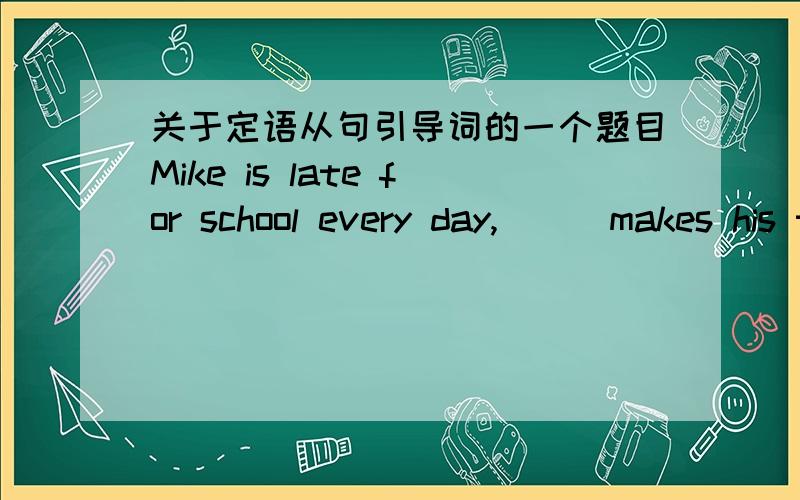 关于定语从句引导词的一个题目Mike is late for school every day,___makes his teacher very angry.A that B which C who D whose这一题用哪个词,如何理解,