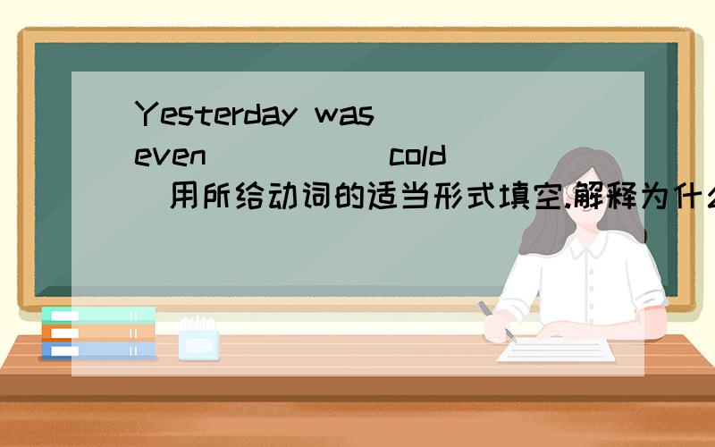 Yesterday was even ____（cold）用所给动词的适当形式填空.解释为什么这么填.