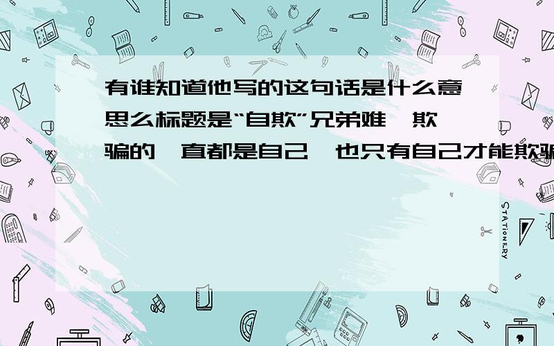 有谁知道他写的这句话是什么意思么标题是“自欺”兄弟难,欺骗的一直都是自己,也只有自己才能欺骗自己,别人能欺骗得了你一时,自己却能骗得了自己一世.他跟女友刚分手.