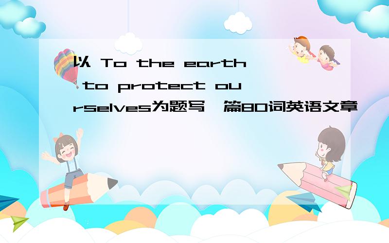 以 To the earth to protect ourselves为题写一篇80词英语文章