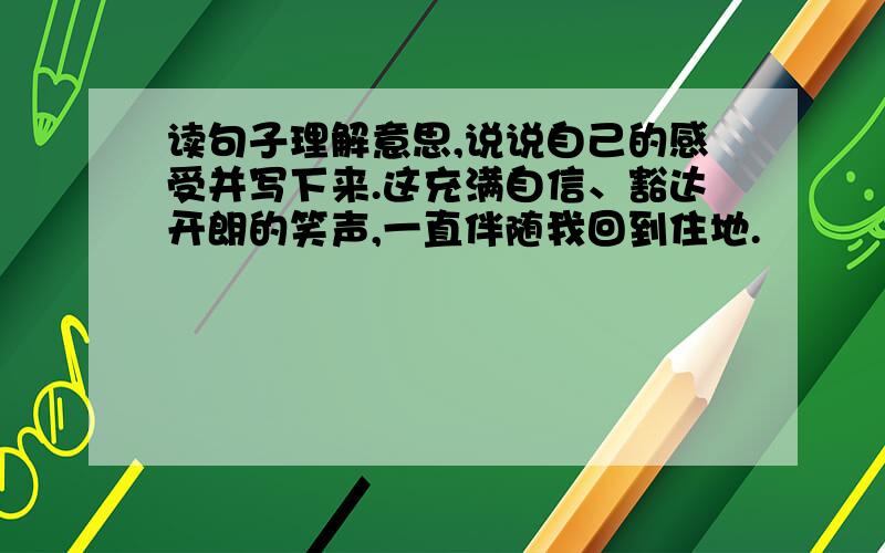 读句子理解意思,说说自己的感受并写下来.这充满自信、豁达开朗的笑声,一直伴随我回到住地.