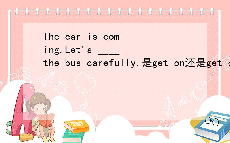 The car is coming.Let's ____the bus carefully.是get on还是get off?是The car is coming,不是The bus is coming.