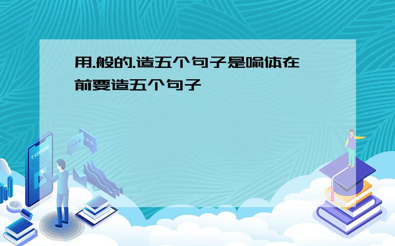 用.般的.造五个句子是喻体在前要造五个句子