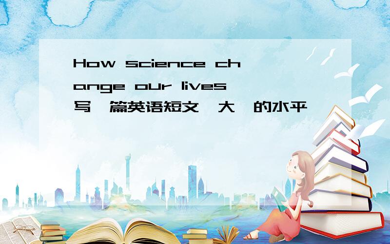 How science change our lives写一篇英语短文,大一的水平