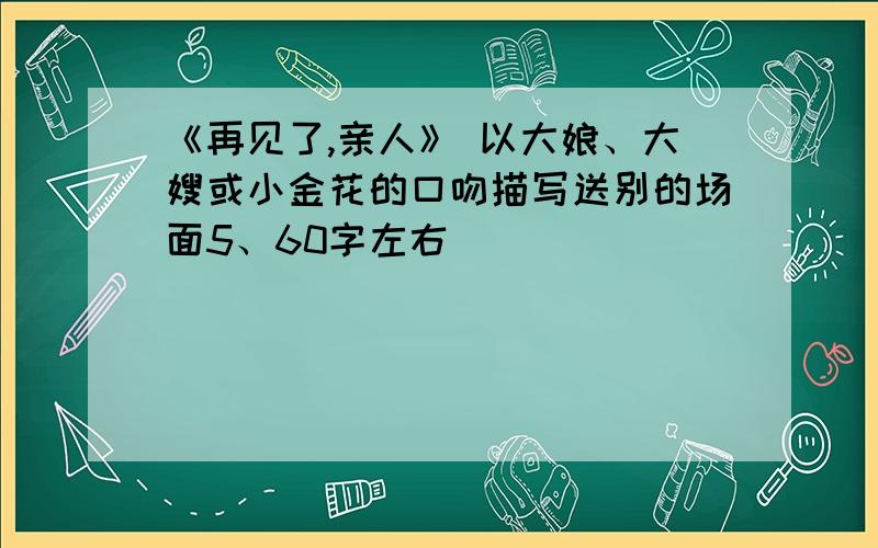 《再见了,亲人》 以大娘、大嫂或小金花的口吻描写送别的场面5、60字左右