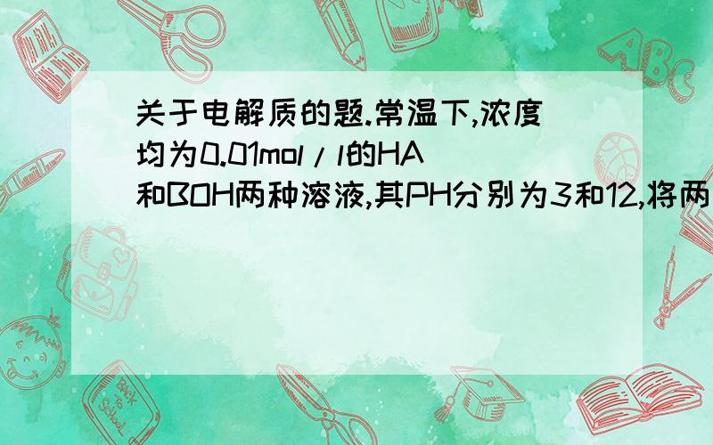 关于电解质的题.常温下,浓度均为0.01mol/l的HA和BOH两种溶液,其PH分别为3和12,将两溶液等体积混合后,所得溶液的PH（） A.>=7 B.