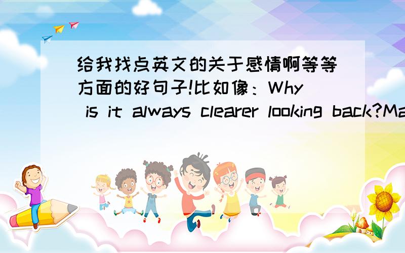 给我找点英文的关于感情啊等等方面的好句子!比如像：Why is it always clearer looking back?Maybe God wants us to meet a few wrong people bfore meeting the right one,so when we meet the right person,we will know how to be grateful