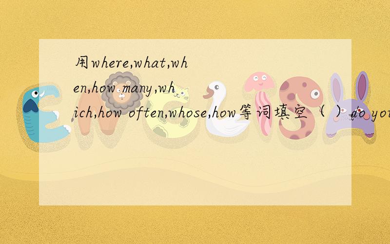 用where,what,when,how many,which,how often,whose,how等词填空（ ）do you prefer,tomatoes or potatoes?（ ）is your mother’s birthday?（ ）do you like to travel on your holiday?I'd like to go to Beijing( )does your father go fishing?Every s