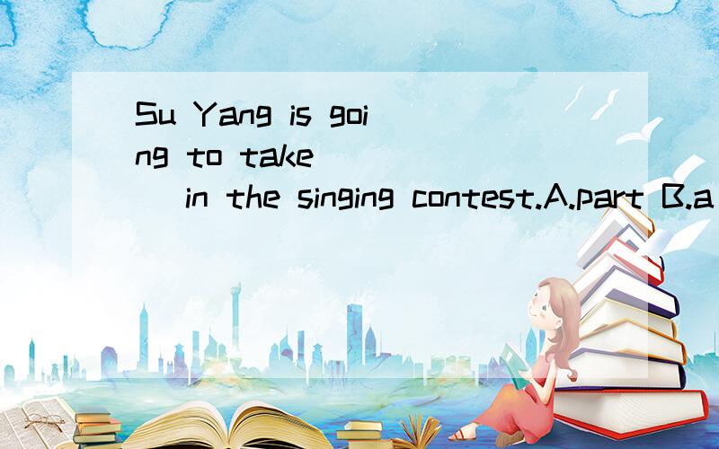 Su Yang is going to take ____ in the singing contest.A.part B.a part C.parts