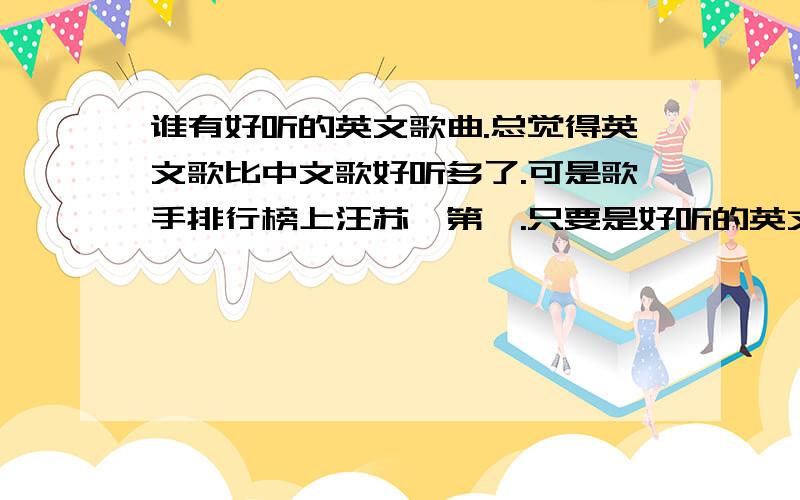 谁有好听的英文歌曲.总觉得英文歌比中文歌好听多了.可是歌手排行榜上汪苏泷第一.只要是好听的英文歌都可以给我哈!比如说嘛：↓God is a girl - Groove coverageT i k Tok - Ke$haALL I See - Kylir minogueDr