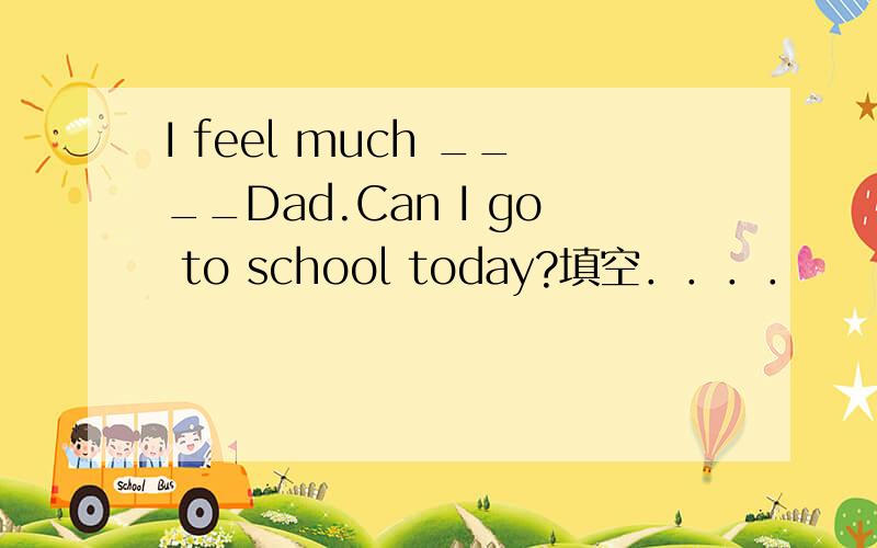 I feel much ____Dad.Can I go to school today?填空．．．．